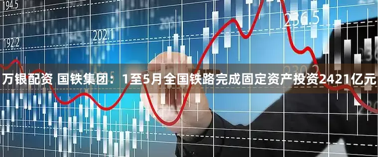 万银配资 国铁集团：1至5月全国铁路完成固定资产投资2421亿元