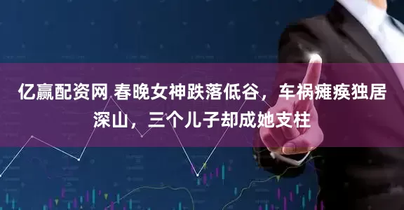 亿赢配资网 春晚女神跌落低谷，车祸瘫痪独居深山，三个儿子却成她支柱