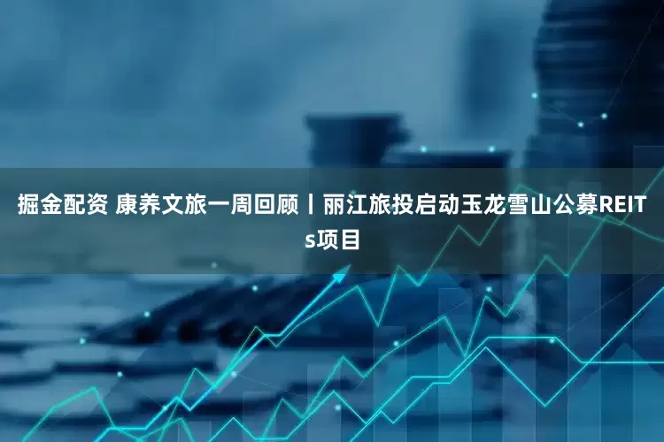掘金配资 康养文旅一周回顾丨丽江旅投启动玉龙雪山公募REITs项目