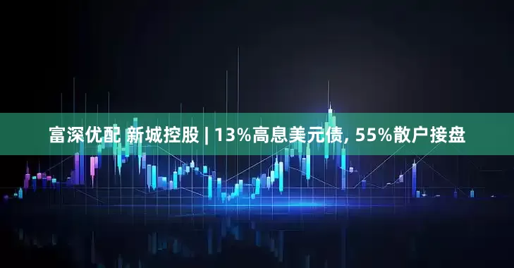 富深优配 新城控股 | 13%高息美元债, 55%散户接盘