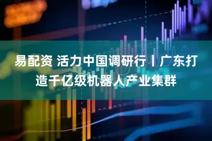 易配资 活力中国调研行丨广东打造千亿级机器人产业集群