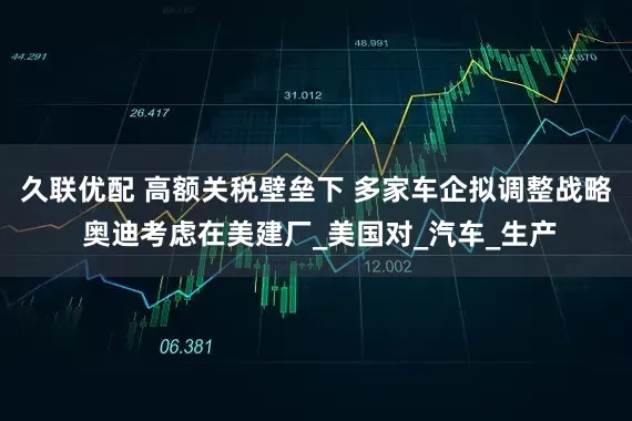 久联优配 高额关税壁垒下 多家车企拟调整战略 奥迪考虑在美建厂_美国对_汽车_生产
