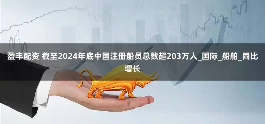 盈丰配资 截至2024年底中国注册船员总数超203万人_国际_船舶_同比增长