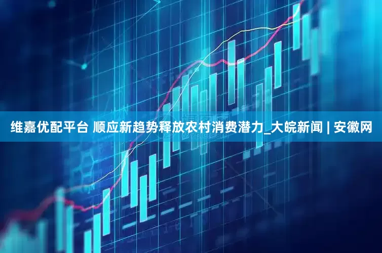 维嘉优配平台 顺应新趋势释放农村消费潜力_大皖新闻 | 安徽网