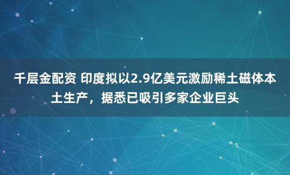 千层金配资 印度拟以2.9亿美元激励稀土磁体本土生产，据悉已吸引多家企业巨头