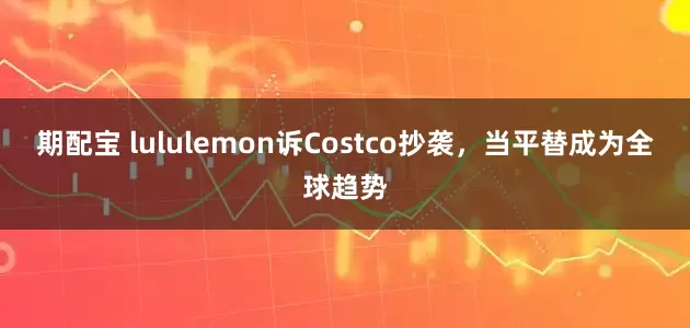期配宝 lululemon诉Costco抄袭，当平替成为全球趋势