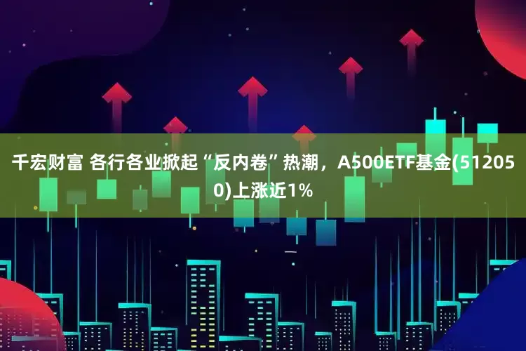 千宏财富 各行各业掀起“反内卷”热潮，A500ETF基金(512050)上涨近1%