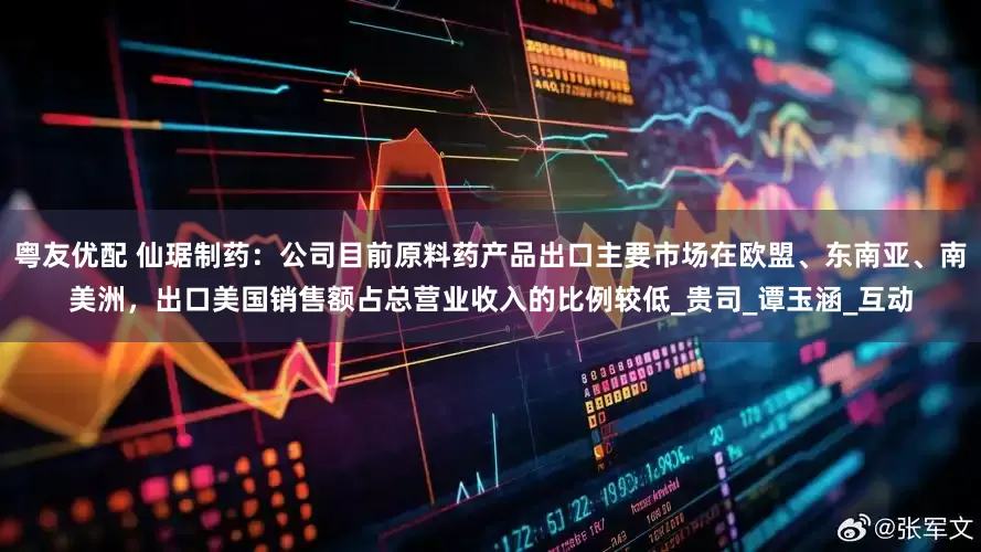粤友优配 仙琚制药：公司目前原料药产品出口主要市场在欧盟、东南亚、南美洲，出口美国销售额占总营业收入的比例较低_贵司_谭玉涵_互动