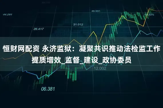 恒财网配资 永济监狱：凝聚共识推动法检监工作提质增效_监督_建设_政协委员