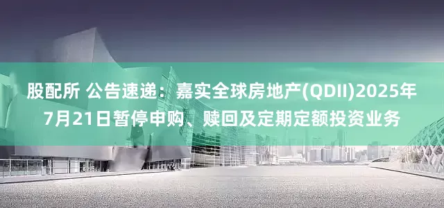 股配所 公告速递：嘉实全球房地产(QDII)2025年7月21日暂停申购、赎回及定期定额投资业务