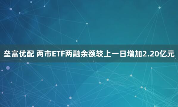 垒富优配 两市ETF两融余额较上一日增加2.20亿元