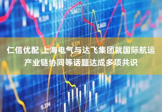仁信优配 上海电气与达飞集团就国际航运产业链协同等话题达成多项共识