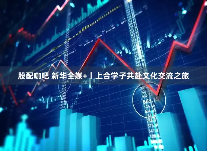 股配咖吧 新华全媒+丨上合学子共赴文化交流之旅