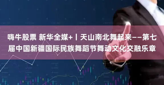 嗨牛股票 新华全媒+丨天山南北舞起来——第七届中国新疆国际民族舞蹈节舞动文化交融乐章