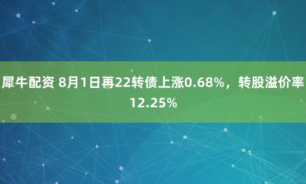 犀牛配资 8月1日再22转债上涨0.68%，转股溢价率12.25%