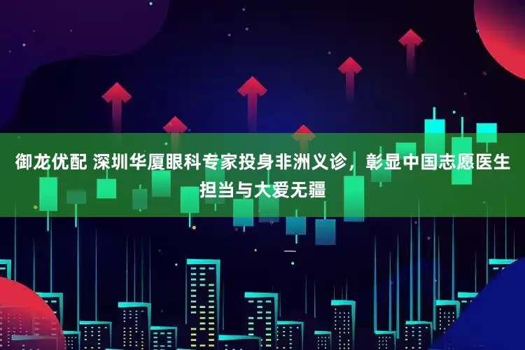 御龙优配 深圳华厦眼科专家投身非洲义诊，彰显中国志愿医生担当与大爱无疆