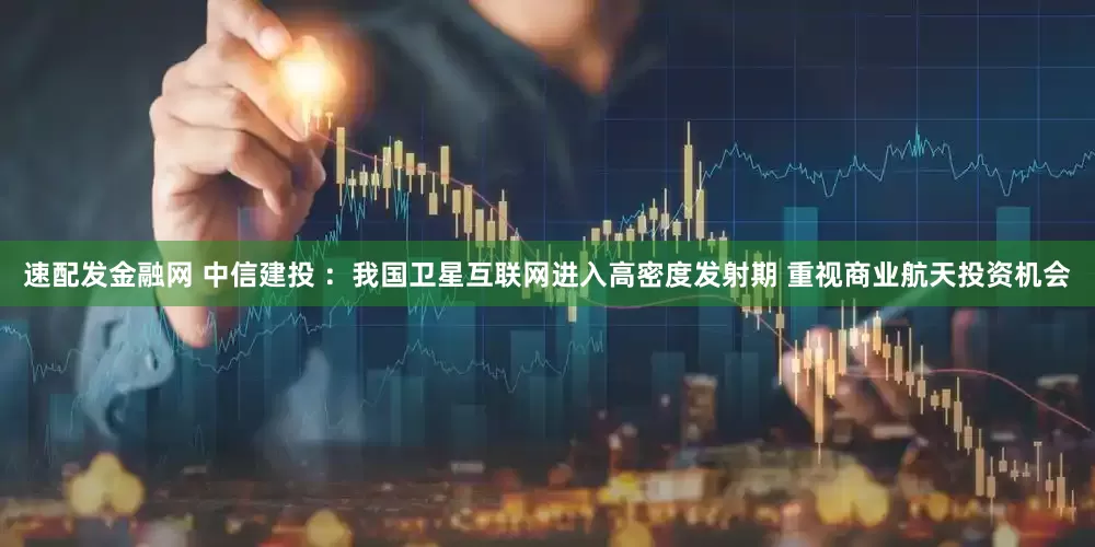 速配发金融网 中信建投 ：我国卫星互联网进入高密度发射期 重视商业航天投资机会