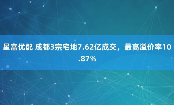 星富优配 成都3宗宅地7.62亿成交，最高溢价率10.87%