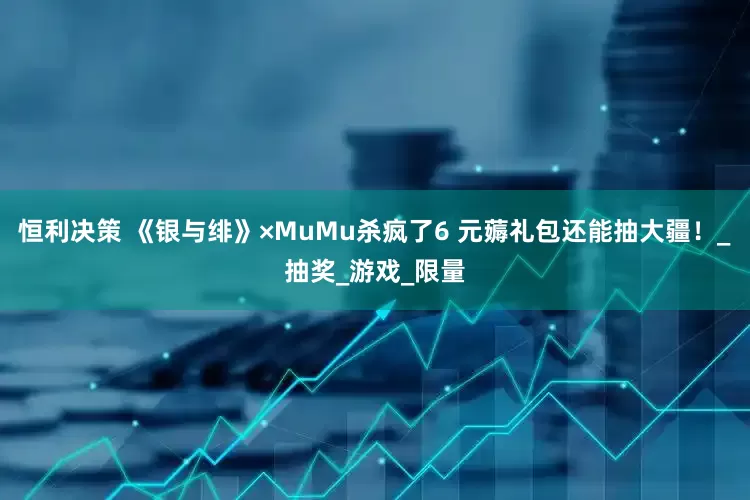 恒利决策 《银与绯》×MuMu杀疯了6 元薅礼包还能抽大疆！_抽奖_游戏_限量