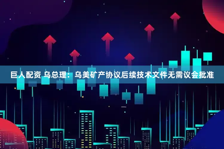 巨人配资 乌总理：乌美矿产协议后续技术文件无需议会批准