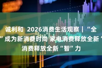 诚利和 2026消费生活观察|“全屋智能”成为新消费时尚 家电消费释放全新“智”力