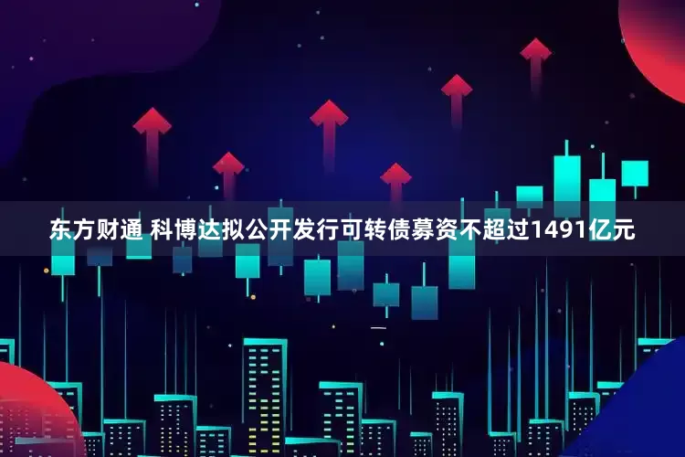 东方财通 科博达拟公开发行可转债募资不超过1491亿元