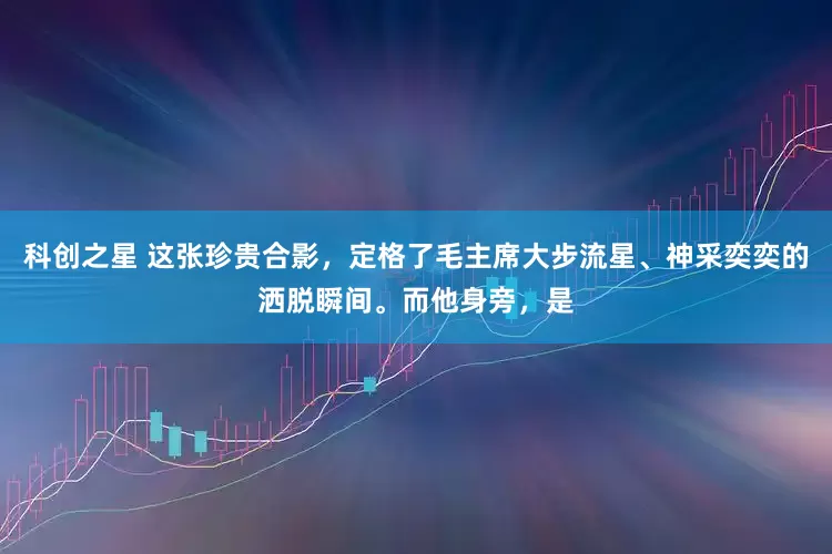 科创之星 这张珍贵合影，定格了毛主席大步流星、神采奕奕的洒脱瞬间。而他身旁，是