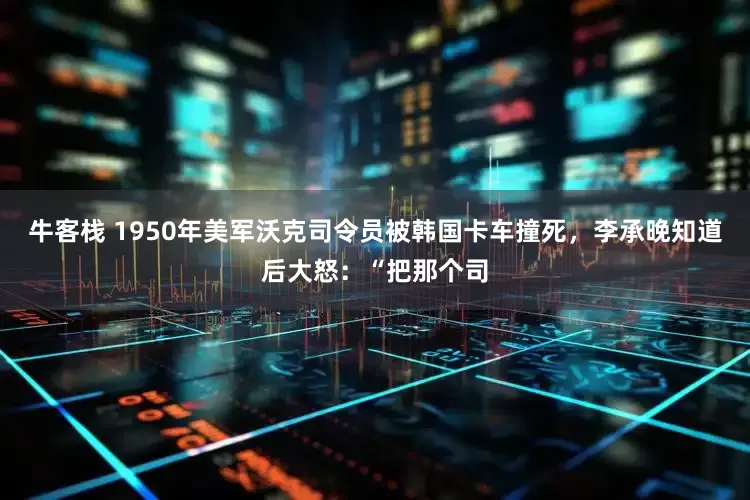 牛客栈 1950年美军沃克司令员被韩国卡车撞死，李承晚知道后大怒：“把那个司